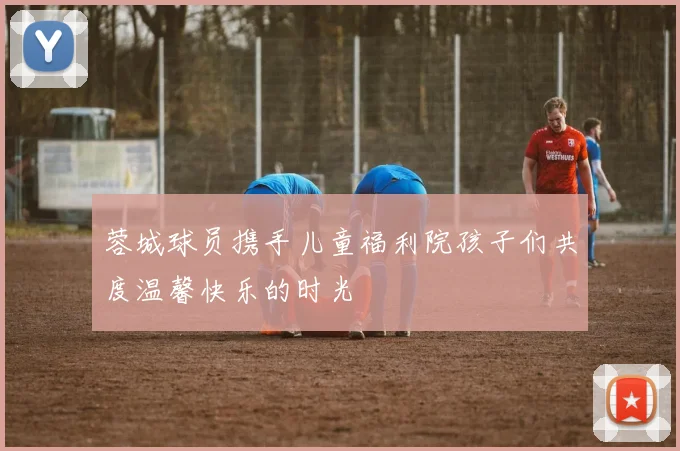 蓉城球员携手儿童福利院孩子们共度温馨快乐的时光