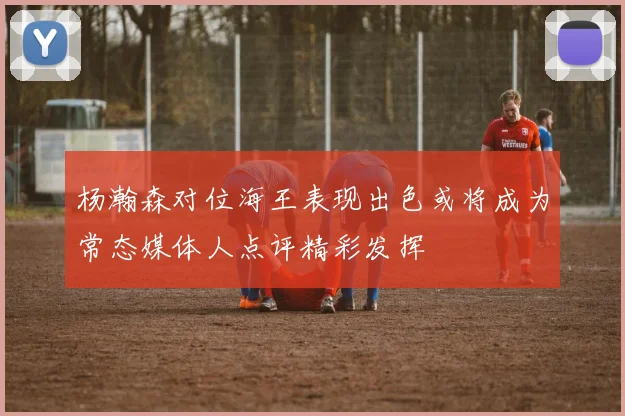 杨瀚森对位海王表现出色或将成为常态媒体人点评精彩发挥